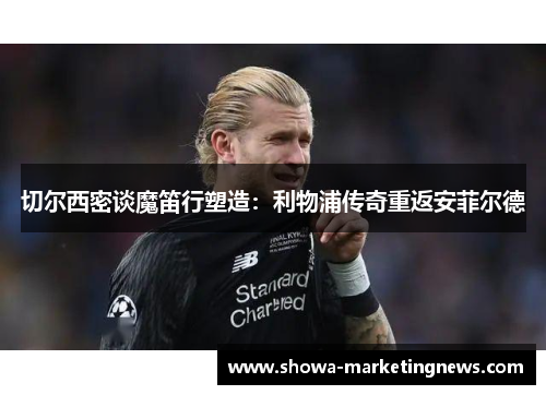 切尔西密谈魔笛行塑造：利物浦传奇重返安菲尔德
